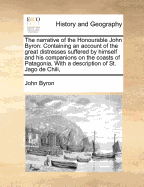 The Narrative of the Honourable John Byron: Containing an Account of the Great Distresses Suffered by Himself and His Companions on the Coasts of Patagonia, with a Description of St. Jago de Chili, - Byron, John