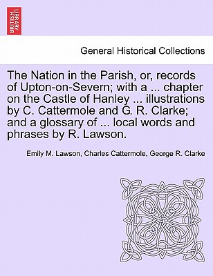 The Nation in the Parish, Or, Records of Upton-On-Severn; With a ... Chapter on the Castle of Hanley ... Illustrations by C. Cattermole and G. R. Clarke; And a Glossary of ... Local Words and Phrases by R. Lawson. - Lawson, Emily M, and Cattermole, Charles, and Clarke, George R