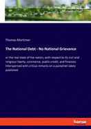 The National Debt - No National Grievance: or the real state of the nation, with respect to its civil and religious liberty, commerce, public-credit, and finances. Interspersed with critical remarks on a pamphlet lately published