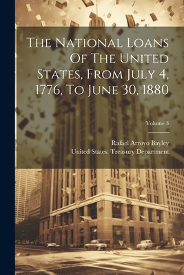 The National Loans Of The United States, From July 4, 1776, To June 30, 1880; Volume 3 - United States Treasury Department (Creator), and Rafael Arroyo Bayley (Creator)