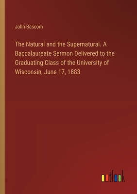 The Natural and the Supernatural. A Baccalaureate Sermon Delivered to the Graduating Class of the University of Wisconsin, June 17, 1883 - BASCOM, John