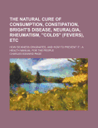 The Natural Cure of Consumption, Constipation, Bright's Disease, Neuralgia, Rheumatism, Colds (Fevers) Etc: How Sickness Originates, and How to Prevent It; a Health Manual for the People