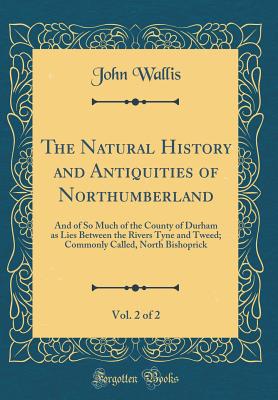 The Natural History and Antiquities of Northumberland, Vol. 2 of 2: And of So Much of the County of Durham as Lies Between the Rivers Tyne and Tweed; Commonly Called, North Bishoprick (Classic Reprint) - Wallis, John