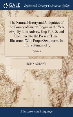 The Natural History and Antiquities of the County of Surrey. Begun in the Year 1673, By John Aubrey, Esq; F. R. S. and Continued to the Present Time. Illustrated With Proper Sculptures. In Five Volumes. of 5; Volume 1 - Aubrey, John