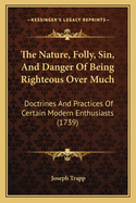 The Nature, Folly, Sin, And Danger Of Being Righteous Over Much: Doctrines And Practices Of Certain Modern Enthusiasts (1739)