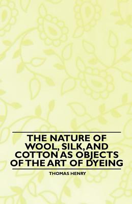 The Nature of Wool, Silk, and Cotton as Objects of the Art of Dyeing - Henry, Thomas