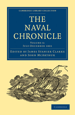 The Naval Chronicle: Volume 6, July-December 1801: Containing a General and Biographical History of the Royal Navy of the United Kingdom with a Variety of Original Papers on Nautical Subjects - Clarke, James Stanier (Editor), and McArthur, John (Editor)