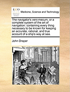 The Navigator's Veni-Mecum, or a Complete System of the Art of Navigation: Containing Every Thing Necessary to Be Known for Keeping an Accurate, Rational, and True Account of a Ship's Way at Sea