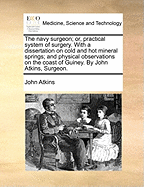 The Navy Surgeon; Or, Practical System of Surgery. with a Dissertation on Cold and Hot Mineral Springs; And Physical Observations on the Coast of Guiney. by John Atkins, Surgeon