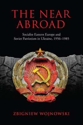 The Near Abroad: Socialist Eastern Europe and Soviet Patriotism in Ukraine, 1956-1985 - Wojnowski, Zbigniew