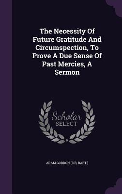 The Necessity Of Future Gratitude And Circumspection, To Prove A Due Sense Of Past Mercies, A Sermon - Adam Gordon (Sir, Bart ) (Creator)