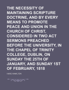 The Necessity of Maintaining Scripture Doctrine, and Endeavouring by Every Means to Promote Peace and Union in the Church of Christ, Considered in Two Act Sermons Preached Before the University, in the Chapel of Trinity College, Dublin, on Sunday the