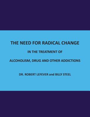 The Need for Radical Change in The treatment of Alcoholism, Drug and Other Addictions - Steel, Billy, and Lefever, Robert, Dr.