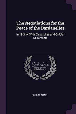 The Negotiations for the Peace of the Dardanelles: In 1808-9: With Dispatches and Official Documents - Adair, Robert, Sir