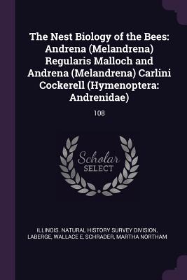 The Nest Biology of the Bees: Andrena (Melandrena) Regularis Malloch and Andrena (Melandrena) Carlini Cockerell (Hymenoptera: Andrenidae): 108 - Illinois Natural History Survey Divisio (Creator), and LaBerge, Wallace E, and Schrader, Martha Northam