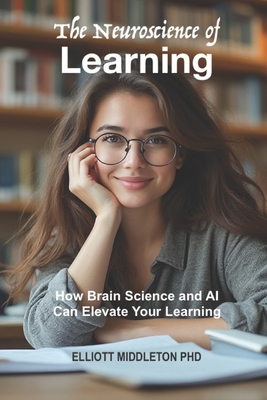 The Neuroscience of Learning: How Brain Science and AI Can Elevate Your Learning - Middleton, Elliott, PhD
