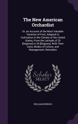 The New American Orchardist: Or, an Account of the Most Valuable Varieties of Fruit, Adapted to Cultivation in the Climate of the United States, From the Latitude of 25 [Degrees] to 54 [Degrees], With Their Uses, Modes of Culture, and Management; Remedies - Kenrick, William