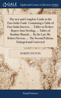 The new and Complete Guide to the East-India Trade. Containing a Table of East-India Interest, ... Tables to Reduce Rupees Into Sterling, ... Tables of Bombay Maunds ... By the Late Mr. Robert Stevens, ... The Second Edition, Enlarged and Corrected - Stevens, Robert