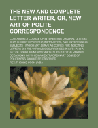 The New and Complete Letter Writer, or New Art of Polite Correspondence: Containing a Course of Interesting Original Letters, on the Most Important, Instructive, and Entertaining Subjects; Which May Serve as Copies for Inditing Letters on the Various Occu