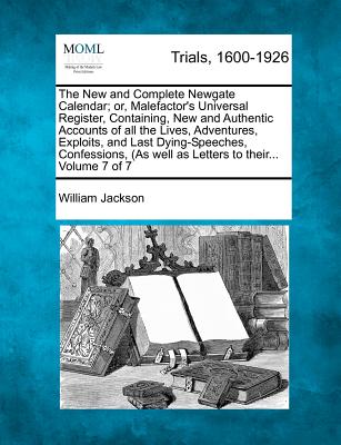 The New and Complete Newgate Calendar; or, Malefactor's Universal Register, Containing, New and Authentic Accounts of all the Lives, Adventures, Exploits, and Last Dying-Speeches, Confessions, (As well as Letters to their... Volume 7 of 7 - Jackson, William