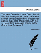 The New Central Criminal Court, Bench and Bar, with Qualities of the Black-Letter Kennel, and Supposed New Proceedings Against Supposed Characters, with the ... Recorder's Supposed Charge to the Grand Jury. [in Verse.]