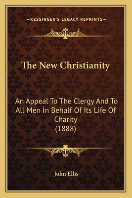 The New Christianity: An Appeal To The Clergy And To All Men In Behalf Of Its Life Of Charity (1888) - Ellis, John, Professor