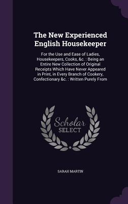 The New Experienced English Housekeeper: For the Use and Ease of Ladies, Housekeepers, Cooks, &c.: Being an Entire New Collection of Original Receipts Which Have Never Appeared in Print, in Every Branch of Cookery, Confectionary &c.: Written Purely From - Martin, Sarah