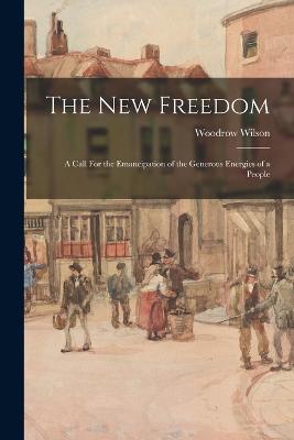 The New Freedom: A Call For the Emancipation of the Generous Energies of a People - Wilson, Woodrow