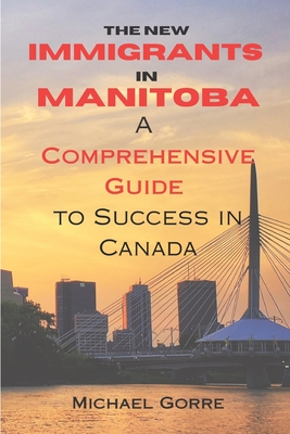 The New Immigrants in Manitoba: Comprehensive Guide to Success in Canada - Gorre, Michael