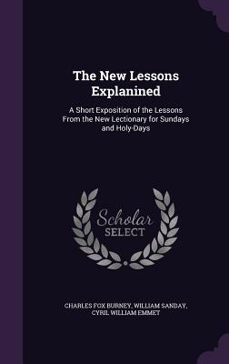 The New Lessons Explanined: A Short Exposition of the Lessons From the New Lectionary for Sundays and Holy-Days - Burney, Charles Fox, and Sanday, William, and Emmet, Cyril William