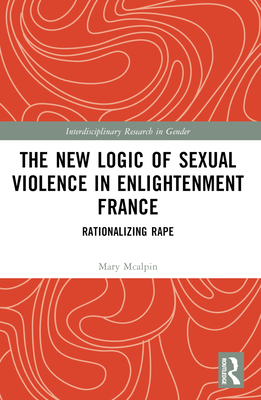 The New Logic of Sexual Violence in Enlightenment France: Rationalizing Rape - McAlpin, Mary