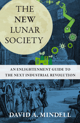 The New Lunar Society: An Enlightenment Guide to the Next Industrial Revolution - Mindell, David A