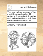 The New Natura Brevium of the Most Reverend Judge, MR Anthony Fitz-Herbert Together with the Authorities in Law, and to Thised Is Added a Commentary, Containing Curious Notes and Observations on the Most Remarkable and Useful Writs
