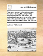 The New Natura Brevium of the Most Reverend Judge, MR Anthony Fitz-Herbert Whereunto Are Added, the Authorities in Law, and Some Other Cases and Notes Collected by the Translator with a New and Exact Table the Sixth Ed