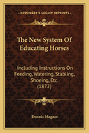 The New System of Educating Horses Including Instructions on Feeding, Watering, Stabling, Shoeing, Etc. with Practical Treatment for Diseases. Illustrated. Including a Large Number of Valuable Recipes Not Before Pulished