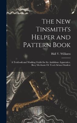 The New Tinsmith's Helper and Pattern Book: A Textbook and Working Guide for the Ambitious Apprentice, Busy Mechanic Or Trade School Student - Williams, Hall V