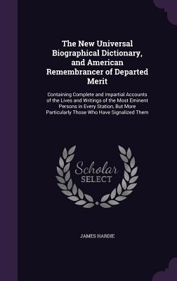 The New Universal Biographical Dictionary, and American Remembrancer of Departed Merit: Containing Complete and Impartial Accounts of the Lives and Writings of the Most Eminent Persons in Every Station, But More Particularly Those Who Have Signalized Them - Hardie, James