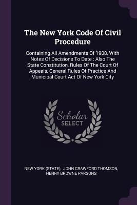 The New York Code Of Civil Procedure: Containing All Amendments Of 1908, With Notes Of Decisions To Date: Also The State Constitution, Rules Of The Court Of Appeals, General Rules Of Practice And Municipal Court Act Of New York City - (State), New York, and John Crawford Thomson (Creator), and Henry Browne Parsons (Creator)