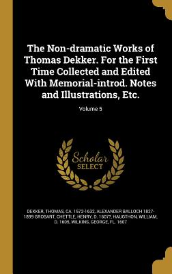 The Non-dramatic Works of Thomas Dekker. For the First Time Collected and Edited With Memorial-introd. Notes and Illustrations, Etc.; Volume 5 - Dekker, Thomas Ca 1572-1632 (Creator), and Grosart, Alexander Balloch 1827-1899, and Chettle, Henry D 1607? (Creator)