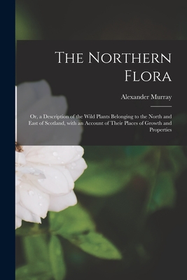 The Northern Flora; or, a Description of the Wild Plants Belonging to the North and East of Scotland, With an Account of Their Places of Growth and Properties - Murray, Alexander