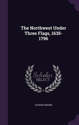 The Northwest Under Three Flags, 1635-1796 - Moore, Charles, Capt.