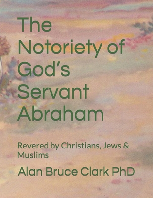 The Notoriety of God's Servant Abraham: Revered by Christians, Jews & Muslims - Clark, Alan Bruce, PhD