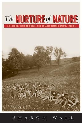 The Nurture of Nature: Childhood, Antimodernism, and Ontario Summer Camps, 1920-55 - Wall, Sharon
