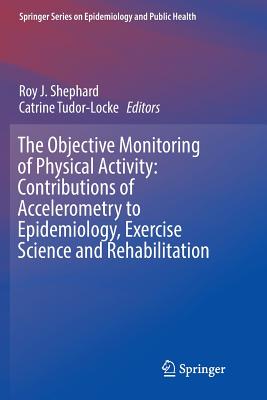 The Objective Monitoring of Physical Activity: Contributions of Accelerometry to Epidemiology, Exercise Science and Rehabilitation - Shephard, Roy J (Editor), and Tudor-Locke, Catrine (Editor)