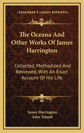 The Oceana and Other Works of James Harrington: Collected, Methodized and Reviewed, with an Exact Account of His Life