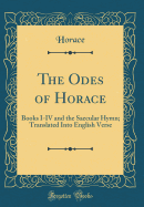 The Odes of Horace: Books I-IV and the Saecular Hymn; Translated Into English Verse (Classic Reprint)