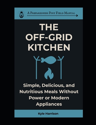 The Off-Grid Kitchen: Simple, Delicious, and Nutritious Meals Without Power or Modern Appliances - Harrison, Kyle