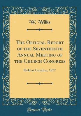 The Official Report of the Seventeenth Annual Meeting of the Church Congress: Held at Croydon, 1877 (Classic Reprint) - Wilks, W