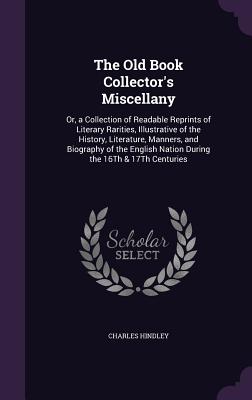 The Old Book Collector's Miscellany: Or, a Collection of Readable Reprints of Literary Rarities, Illustrative of the History, Literature, Manners, and Biography of the English Nation During the 16Th & 17Th Centuries - Hindley, Charles