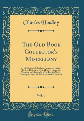 The Old Book Collector's Miscellany, Vol. 3: Or a Collection of Readable Reprints of Literary Rarities, Illustrative of the History, Literature, Manners, and Biography of the English Nation During the Sixteenth and Seventeenth Centuries (Classic Reprint) - Hindley, Charles